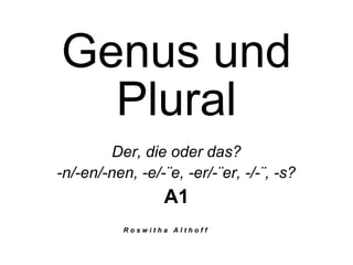 Genus und
Plural
Der, die oder das?
-n/-en/-nen, -e/-¨e, -er/-¨er, -/-¨, -s?
A1
R o s w i t h a A l t h o f f
 