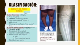 BLOUNT ADOLESCENTE: >10 años
• Unilateral (80%)
• Discrepancia de longitud.
• Dolor e inestabilidad en rodilla.
• Alteración del fémur distal
• Varo
• Deformidad de la tibia
• Obesidad, raza negra.
BLOUNT DE INICIO
TARDIO: >4
años
CLASIFICACIÓN:
BLOUNT JUVENIL: 4-10 años
• Poco frecuente
• Simetrico (bilateral) y severo
• Punto intermedio B. infantil –
adolescente
• RX-compromiso fisiario “mas severo”
Ad.
• Epifisis menos comprometida Infantil
 