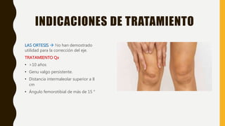 INDICACIONES DE TRATAMIENTO
LAS ORTESIS  No han demostrado
utilidad para la corrección del eje.
TRATAMIENTO Qx
• >10 años
• Genu valgo persistente.
• Distancia intermaleolar superior a 8
cm
• Ángulo femorotibial de más de 15 °
 