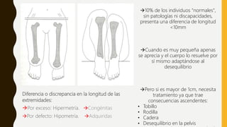 Diferencia o discrepancia en la longitud de las
extremidades:
Por exceso: Hipermetría. Congénitas
Por defecto: Hipometría. Adquiridas
10% de los individuos "normales",
sin patologías ni discapacidades,
presenta una diferencia de longitud
<10mm
Cuando es muy pequeña apenas
se aprecia y el cuerpo lo resuelve por
sí mismo adaptándose al
desequilibrio
Pero si es mayor de 1cm, necesita
tratamiento ya que trae
consecuencias ascendentes:
• Tobillo
• Rodilla
• Cadera
• Desequilibrio en la pelvis
 