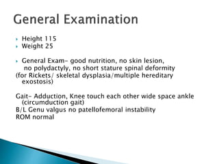  Height 115
 Weight 25
 General Exam- good nutrition, no skin lesion,
no polydactyly, no short stature spinal deformity
(for Rickets/ skeletal dysplasia/multiple hereditary
exostosis)
Gait- Adduction, Knee touch each other wide space ankle
(circumduction gait)
B/L Genu valgus no patellofemoral instability
ROM normal
 