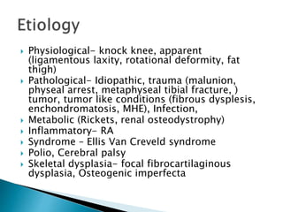  Physiological- knock knee, apparent
(ligamentous laxity, rotational deformity, fat
thigh)
 Pathological- Idiopathic, trauma (malunion,
physeal arrest, metaphyseal tibial fracture, )
tumor, tumor like conditions (fibrous dysplesis,
enchondromatosis, MHE), Infection,
 Metabolic (Rickets, renal osteodystrophy)
 Inflammatory- RA
 Syndrome – Ellis Van Creveld syndrome
 Polio, Cerebral palsy
 Skeletal dysplasia- focal fibrocartilaginous
dysplasia, Osteogenic imperfecta
 