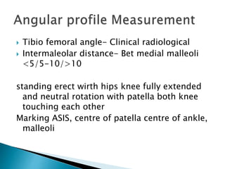  Tibio femoral angle- Clinical radiological
 Intermaleolar distance- Bet medial malleoli
<5/5-10/>10
standing erect wirth hips knee fully extended
and neutral rotation with patella both knee
touching each other
Marking ASIS, centre of patella centre of ankle,
malleoli
 