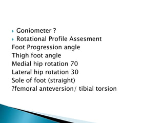  Goniometer ?
 Rotational Profile Assesment
Foot Progression angle
Thigh foot angle
Medial hip rotation 70
Lateral hip rotation 30
Sole of foot (straight)
?femoral anteversion/ tibial torsion
 