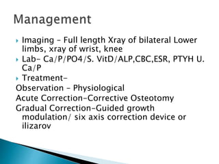  Imaging – Full length Xray of bilateral Lower
limbs, xray of wrist, knee
 Lab- Ca/P/PO4/S. VitD/ALP,CBC,ESR, PTYH U.
Ca/P
 Treatment-
Observation – Physiological
Acute Correction-Corrective Osteotomy
Gradual Correction-Guided growth
modulation/ six axis correction device or
ilizarov
 