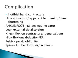  Iliotibial band contracture
Hip- abduction/ apparent lenthening/ true
shortening
ANKLE/FOOT- talipes equino varus
Leg- external tibial torsion
Knee- flexion contracture/ genu valgum
Hip- flexion/abduction/ER
Pelvic- pelvic obliquity
Spine- lumber lordosis/ scoliosis
 