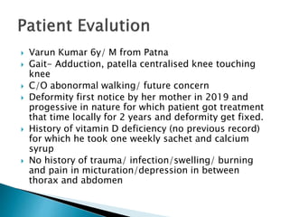  Varun Kumar 6y/ M from Patna
 Gait- Adduction, patella centralised knee touching
knee
 C/O abonormal walking/ future concern
 Deformity first notice by her mother in 2019 and
progessive in nature for which patient got treatment
that time locally for 2 years and deformity get fixed.
 History of vitamin D deficiency (no previous record)
for which he took one weekly sachet and calcium
syrup
 No history of trauma/ infection/swelling/ burning
and pain in micturation/depression in between
thorax and abdomen
 