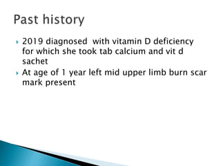  2019 diagnosed with vitamin D deficiency
for which she took tab calcium and vit d
sachet
 At age of 1 year left mid upper limb burn scar
mark present
 