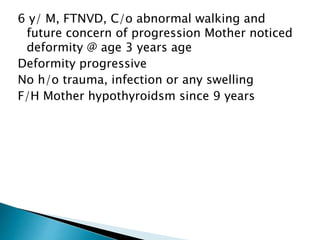 6 y/ M, FTNVD, C/o abnormal walking and
future concern of progression Mother noticed
deformity @ age 3 years age
Deformity progressive
No h/o trauma, infection or any swelling
F/H Mother hypothyroidsm since 9 years
 