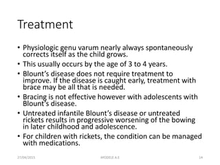 Treatment
• Physiologic genu varum nearly always spontaneously
corrects itself as the child grows.
• This usually occurs by the age of 3 to 4 years.
• Blount’s disease does not require treatment to
improve. If the disease is caught early, treatment with
brace may be all that is needed.
• Bracing is not effective however with adolescents with
Blount’s disease.
• Untreated infantile Blount’s disease or untreated
rickets results in progressive worsening of the bowing
in later childhood and adolescence.
• For children with rickets, the condition can be managed
with medications.
27/04/2015 14AYODELE A.E
 