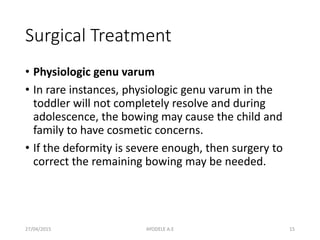 Surgical Treatment
• Physiologic genu varum
• In rare instances, physiologic genu varum in the
toddler will not completely resolve and during
adolescence, the bowing may cause the child and
family to have cosmetic concerns.
• If the deformity is severe enough, then surgery to
correct the remaining bowing may be needed.
27/04/2015 15AYODELE A.E
 