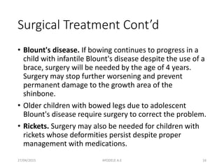 Surgical Treatment Cont’d
• Blount's disease. If bowing continues to progress in a
child with infantile Blount's disease despite the use of a
brace, surgery will be needed by the age of 4 years.
Surgery may stop further worsening and prevent
permanent damage to the growth area of the
shinbone.
• Older children with bowed legs due to adolescent
Blount's disease require surgery to correct the problem.
• Rickets. Surgery may also be needed for children with
rickets whose deformities persist despite proper
management with medications.
27/04/2015 16AYODELE A.E
 