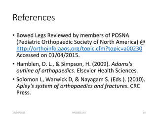 References
• Bowed Legs Reviewed by members of POSNA
(Pediatric Orthopaedic Society of North America) @
http://orthoinfo.aaos.org/topic.cfm?topic=a00230
Accessed on 01/04/2015.
• Hamblen, D. L., & Simpson, H. (2009). Adams's
outline of orthopaedics. Elsevier Health Sciences.
• Solomon L, Warwick D, & Nayagam S. (Eds.). (2010).
Apley's system of orthopaedics and fractures. CRC
Press.
27/04/2015 19AYODELE A.E
 