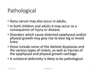 Pathological
• Genu varum may also occur in adults.
• In both children and adults it may occur as a
consequence of injury or disease.
• Disorders which cause distorted epiphyseal and/or
physeal growth may give rise to bow leg or knock
knee;
• these include some of the skeletal dysplasias and
the various types of rickets, as well as injuries of
the epiphyseal and physeal growth cartilage.
• A unilateral deformity is likely to be pathological.
27/04/2015 5AYODELE A.E
 