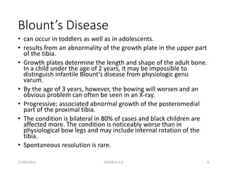 Blount’s Disease
• can occur in toddlers as well as in adolescents.
• results from an abnormality of the growth plate in the upper part
of the tibia.
• Growth plates determine the length and shape of the adult bone.
In a child under the age of 2 years, it may be impossible to
distinguish infantile Blount’s disease from physiologic genu
varum.
• By the age of 3 years, however, the bowing will worsen and an
obvious problem can often be seen in an X-ray.
• Progressive; associated abnormal growth of the posteromedial
part of the proximal tibia.
• The condition is bilateral in 80% of cases and black children are
affected more. The condition is noticeably worse than in
physiological bow legs and may include internal rotation of the
tibia.
• Spontaneous resolution is rare.
27/04/2015 6AYODELE A.E
 