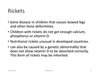 Rickets
• bone disease in children that causes bowed legs
and other bone deformities.
• Children with rickets do not get enough calcium,
phosphorus or vitamin D.
• Nutritional rickets unusual in developed countries.
• can also be caused by a genetic abnormality that
does not allow vitamin D to be absorbed correctly.
This form of rickets may be inherited.
27/04/2015 8AYODELE A.E
 