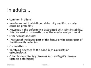 In adults…
• common in adults.
• may be sequel to childhood deformity and if so usually
cause no problems.
• However, if the deformity is associated with joint instability,
this can lead to osteoarthritis of the medial compartment.
• Other causes include:
• Fracture of the lower part of the femur or the upper part of
the tibia with malunion.
• Osteoarthritis
• Rarefying diseases of the bone such as rickets or
osteomalacia.
• Other bone-softening diseases such as Paget’s disease
(osteitis deformans)
27/04/2015 9AYODELE A.E
 