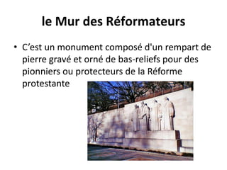 le Mur des RéformateursC’est un monument composé d'un rempart de pierre gravé et orné de bas-reliefs pour des pionniers ou protecteurs de la Réforme protestante 