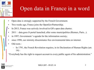 MIG/LBT - 09.05.14 2
Open data in France in a word
• Open data is strongly supported by the French Government.
• Two weeks ago, France joins the OpenGovPartnership;
• In 2013, France was actively involved in G8's open data charter;
• 2011 : data.gouv.fr portal launched, after some municipalities (Rennes, Paris...).
• in 1997, Government ’s agenda for the information society;
• since 1998, our ministry disseminates free environmental data on internet.
• Old roots :
– In 1791, the French Revolution requires, in its Declaration of Human Rights (art.
14) :
“Everybody has the right to request account to every public agent of his administration.”
 