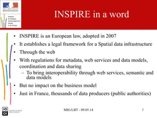 MIG/LBT - 09.05.14 3
INSPIRE in a word
• INSPIRE is an European law, adopted in 2007
• It establishes a legal framework for a Spatial data infrastructure
• Through the web
• With regulations for metadata, web services and data models,
coordination and data sharing
– To bring interoperability through web services, semantic and
data models
• But no impact on the business model
• Just in France, thousands of data producers (public authorities)
 