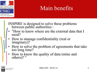 MIG/LBT - 09.05.14 4
Main benefits
INSPIRE is designed to solve these problems
between public authorities :
• "How to know where are the external data that I
need?
• How to manage confidentiality (real or
imaginary)?
• How to solve the problem of agreements that take
too long time?
• How to know the quality of data (mine and
others)? “
 