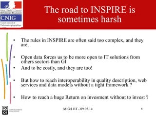 MIG/LBT - 09.05.14 6
The road to INSPIRE is
sometimes harsh
• The rules in INSPIRE are often said too complex, and they
are,
• Open data forces us to be more open to IT solutions from
others sectors than GI
• And to be costly, and they are too!
• But how to reach interoperability in quality description, web
services and data models without a tight framework ?
• How to reach a huge Return on invesment without to invest ?
 