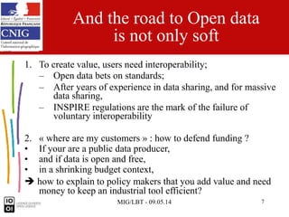 MIG/LBT - 09.05.14 7
And the road to Open data
is not only soft
1. To create value, users need interoperability;
– Open data bets on standards;
– After years of experience in data sharing, and for massive
data sharing,
– INSPIRE regulations are the mark of the failure of
voluntary interoperability
2. « where are my customers » : how to defend funding ?
• If your are a public data producer,
• and if data is open and free,
• in a shrinking budget context,
 how to explain to policy makers that you add value and need
money to keep an industrial tool efficient?
 