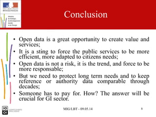MIG/LBT - 09.05.14 8
Conclusion
• Open data is a great opportunity to create value and
services;
• It is a sting to force the public services to be more
efficient, more adapted to citizens needs;
• Open data is not a risk, it is the trend, and force to be
more responsable;
• But we need to protect long term needs and to keep
reference or authority data comparable through
decades;
• Someone has to pay for. How? The answer will be
crucial for GI sector.
 