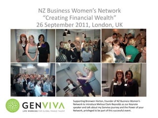 NZ Business Women’s Network
  “Creating Financial Wealth”
26 September 2011, London, UK




            Supporting Bronwen Horton, Founder of NZ Business Women’s
            Network to introduce Melissa Clark-Reynolds as our Keynote
            speaker and talk about my Genviva journey and the Power of your
            Network, privileged to be part of this successful event.
 