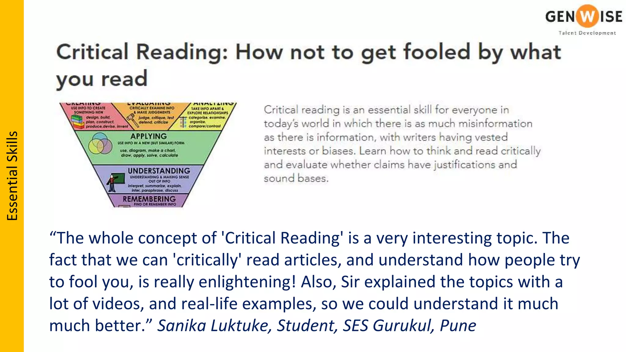 “The whole concept of 'Critical Reading' is a very interesting topic. The
fact that we can 'critically' read articles, and understand how people try
to fool you, is really enlightening! Also, Sir explained the topics with a
lot of videos, and real-life examples, so we could understand it much
much better.” Sanika Luktuke, Student, SES Gurukul, Pune
EssentialSkills
 