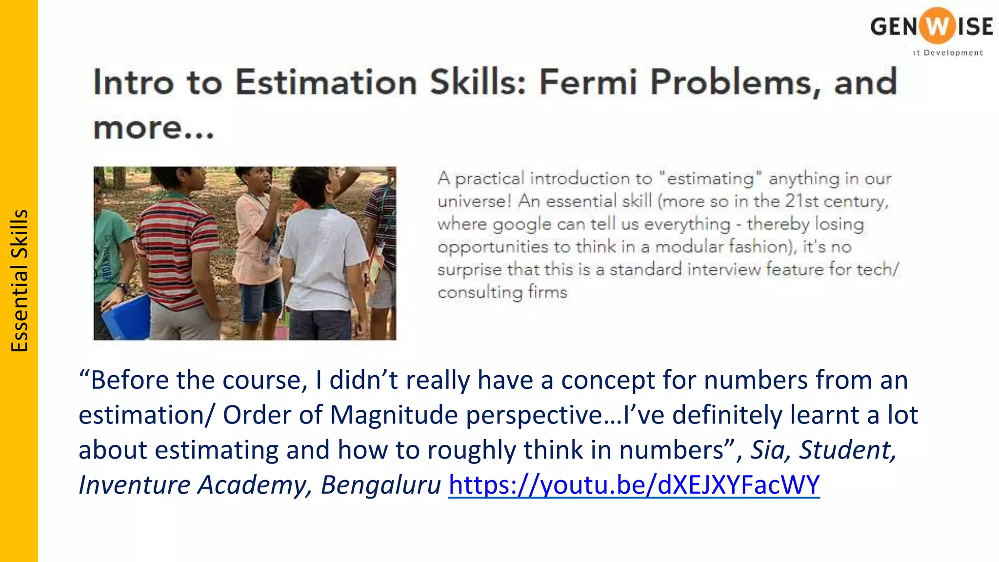 “Before the course, I didn’t really have a concept for numbers from an
estimation/ Order of Magnitude perspective…I’ve definitely learnt a lot
about estimating and how to roughly think in numbers”, Sia, Student,
Inventure Academy, Bengaluru https://youtu.be/dXEJXYFacWY
EssentialSkills
 