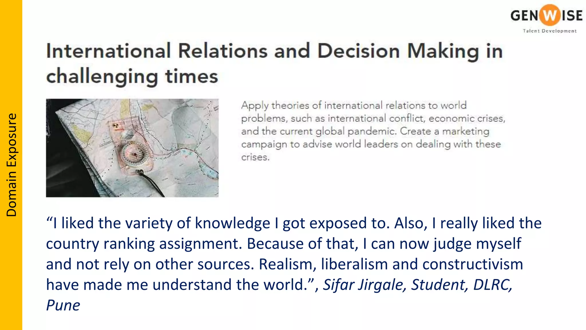 “I liked the variety of knowledge I got exposed to. Also, I really liked the
country ranking assignment. Because of that, I can now judge myself
and not rely on other sources. Realism, liberalism and constructivism
have made me understand the world.”, Sifar Jirgale, Student, DLRC,
Pune
DomainExposure
 