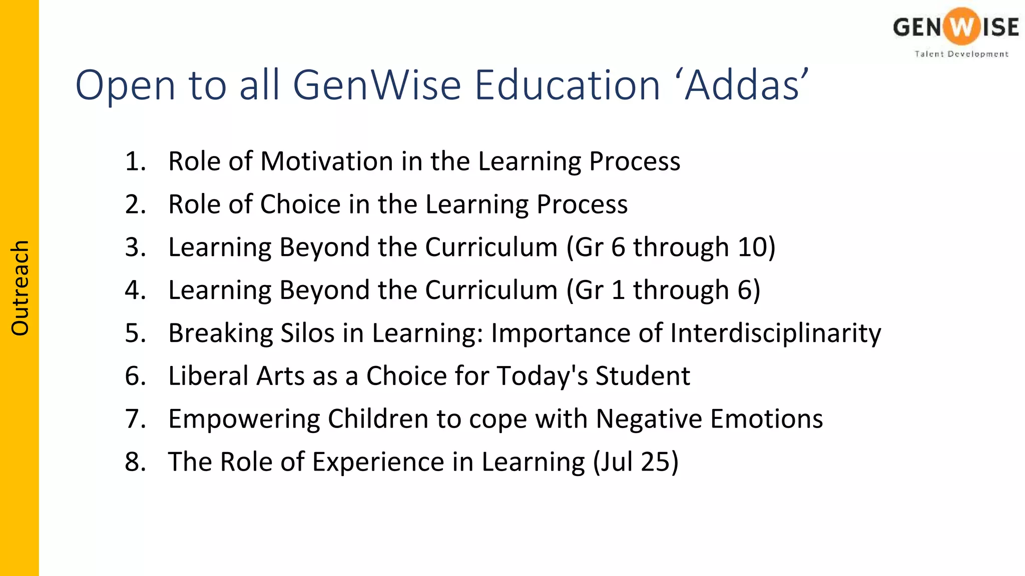 Outreach
Open to all GenWise Education ‘Addas’
1. Role of Motivation in the Learning Process
2. Role of Choice in the Learning Process
3. Learning Beyond the Curriculum (Gr 6 through 10)
4. Learning Beyond the Curriculum (Gr 1 through 6)
5. Breaking Silos in Learning: Importance of Interdisciplinarity
6. Liberal Arts as a Choice for Today's Student
7. Empowering Children to cope with Negative Emotions
8. The Role of Experience in Learning (Jul 25)
 