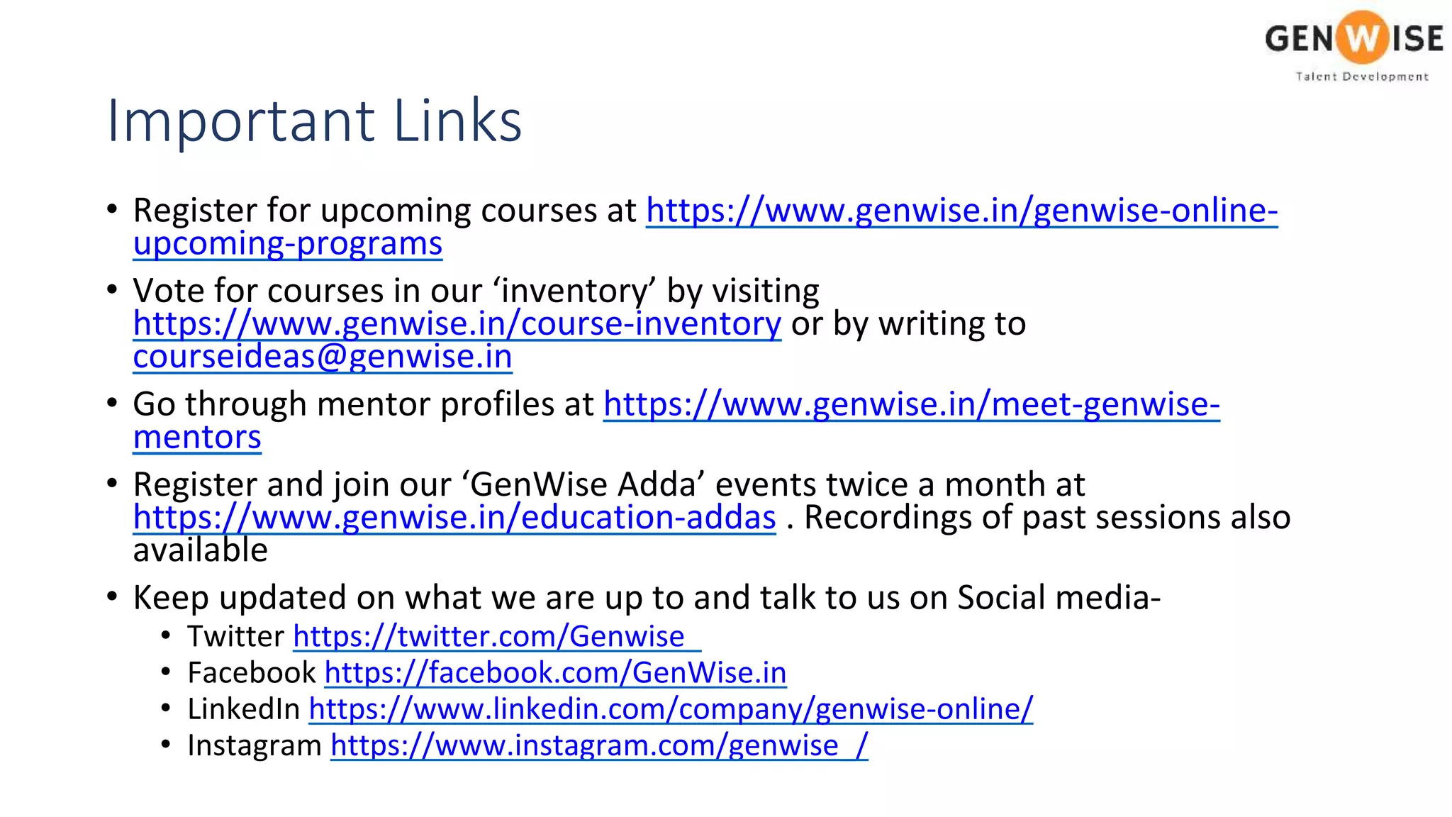 Important Links
• Register for upcoming courses at https://www.genwise.in/genwise-online-
upcoming-programs
• Vote for courses in our ‘inventory’ by visiting
https://www.genwise.in/course-inventory or by writing to
courseideas@genwise.in
• Go through mentor profiles at https://www.genwise.in/meet-genwise-
mentors
• Register and join our ‘GenWise Adda’ events twice a month at
https://www.genwise.in/education-addas . Recordings of past sessions also
available
• Keep updated on what we are up to and talk to us on Social media-
• Twitter https://twitter.com/Genwise_
• Facebook https://facebook.com/GenWise.in
• LinkedIn https://www.linkedin.com/company/genwise-online/
• Instagram https://www.instagram.com/genwise_/
 