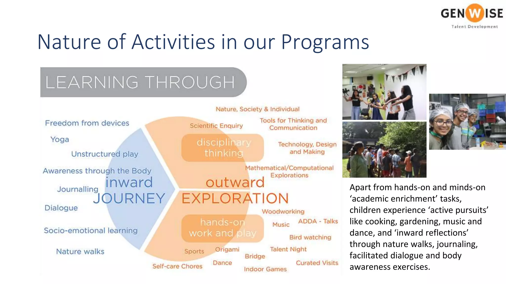 Nature of Activities in our Programs
Apart from hands-on and minds-on
‘academic enrichment’ tasks,
children experience ‘active pursuits’
like cooking, gardening, music and
dance, and ‘inward reflections’
through nature walks, journaling,
facilitated dialogue and body
awareness exercises.
 