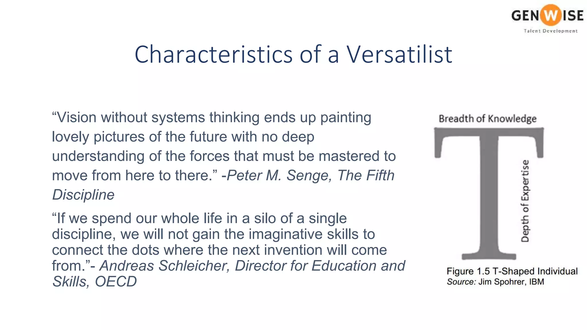 Characteristics of a Versatilist
“Vision without systems thinking ends up painting
lovely pictures of the future with no deep
understanding of the forces that must be mastered to
move from here to there.” -Peter M. Senge, The Fifth
Discipline
“If we spend our whole life in a silo of a single
discipline, we will not gain the imaginative skills to
connect the dots where the next invention will come
from.”- Andreas Schleicher, Director for Education and
Skills, OECD
 