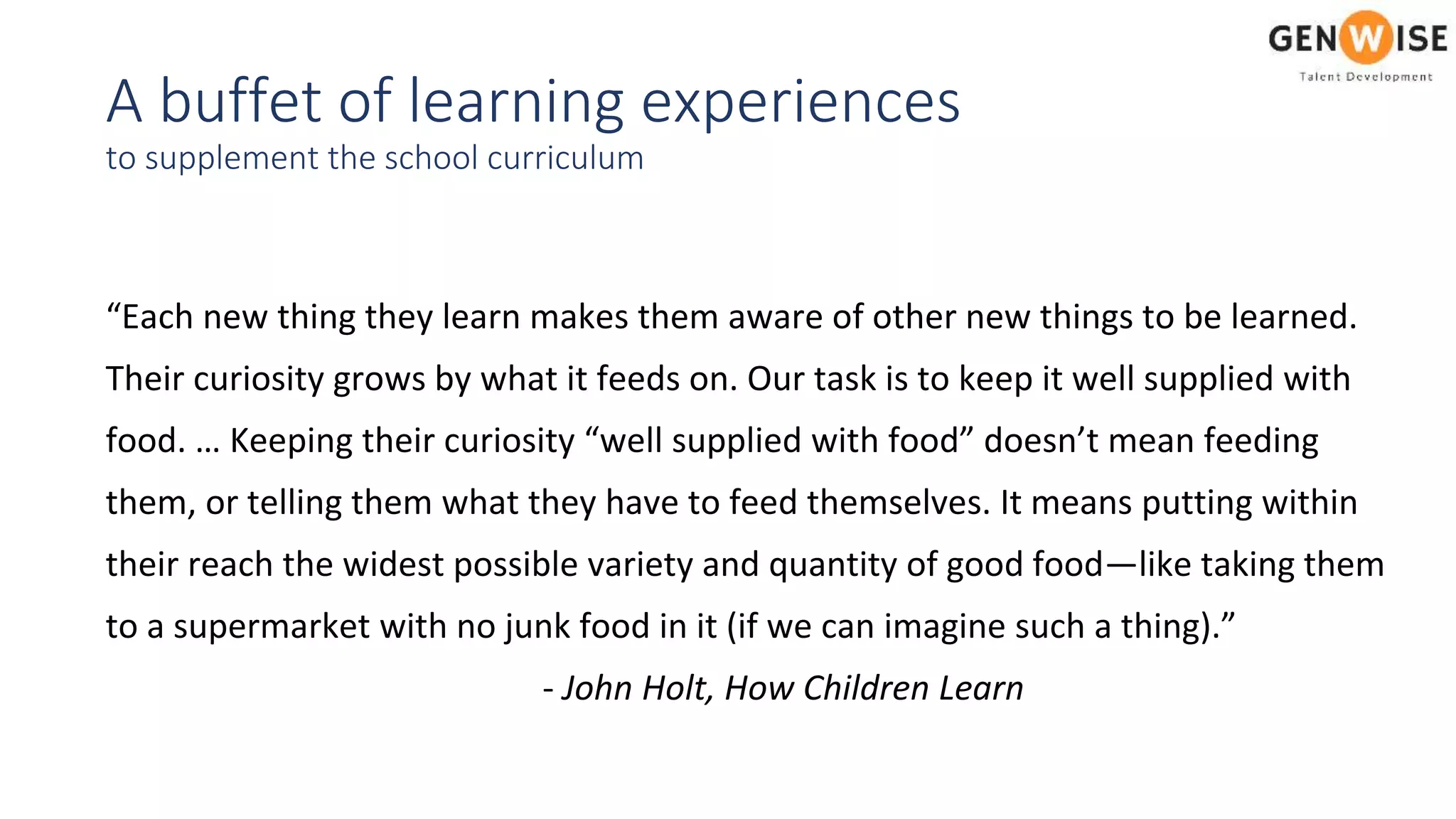 A buffet of learning experiences
to supplement the school curriculum
“Each new thing they learn makes them aware of other new things to be learned.
Their curiosity grows by what it feeds on. Our task is to keep it well supplied with
food. … Keeping their curiosity “well supplied with food” doesn’t mean feeding
them, or telling them what they have to feed themselves. It means putting within
their reach the widest possible variety and quantity of good food—like taking them
to a supermarket with no junk food in it (if we can imagine such a thing).”
- John Holt, How Children Learn
 