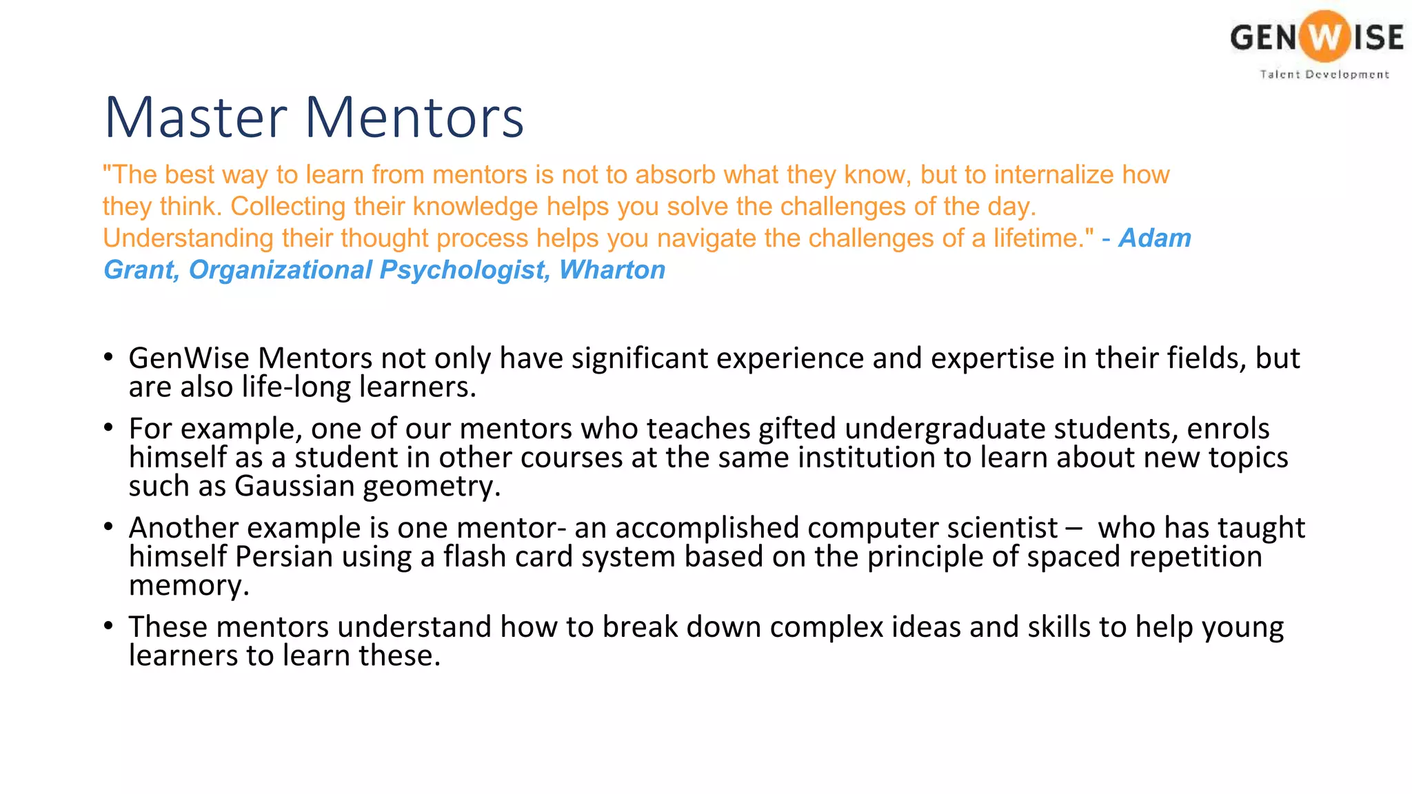 Master Mentors
• GenWise Mentors not only have significant experience and expertise in their fields, but
are also life-long learners.
• For example, one of our mentors who teaches gifted undergraduate students, enrols
himself as a student in other courses at the same institution to learn about new topics
such as Gaussian geometry.
• Another example is one mentor- an accomplished computer scientist – who has taught
himself Persian using a flash card system based on the principle of spaced repetition
memory.
• These mentors understand how to break down complex ideas and skills to help young
learners to learn these.
"The best way to learn from mentors is not to absorb what they know, but to internalize how
they think. Collecting their knowledge helps you solve the challenges of the day.
Understanding their thought process helps you navigate the challenges of a lifetime." - Adam
Grant, Organizational Psychologist, Wharton
 