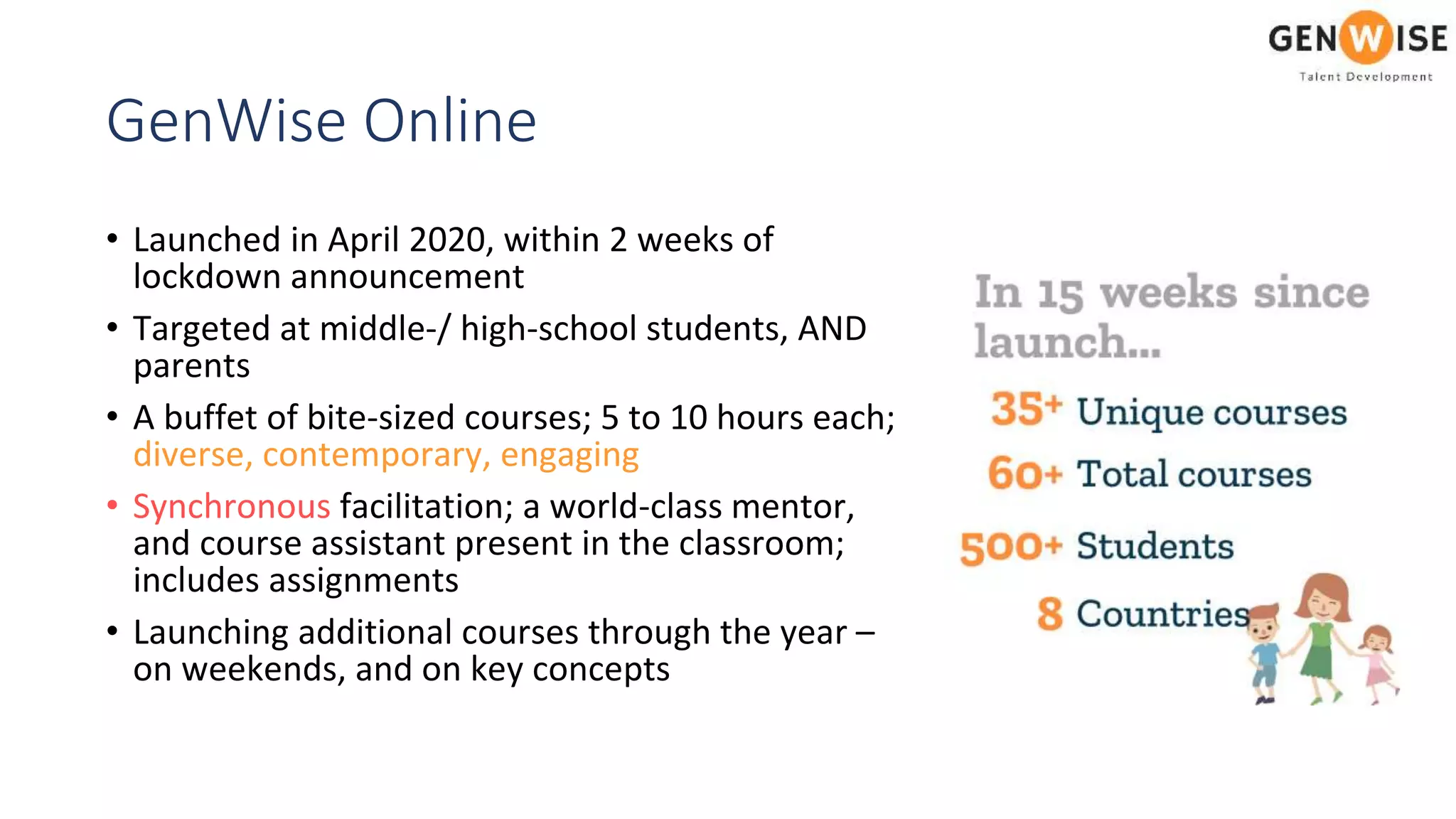 GenWise Online
• Launched in April 2020, within 2 weeks of
lockdown announcement
• Targeted at middle-/ high-school students, AND
parents
• A buffet of bite-sized courses; 5 to 10 hours each;
diverse, contemporary, engaging
• Synchronous facilitation; a world-class mentor,
and course assistant present in the classroom;
includes assignments
• Launching additional courses through the year –
on weekends, and on key concepts
 