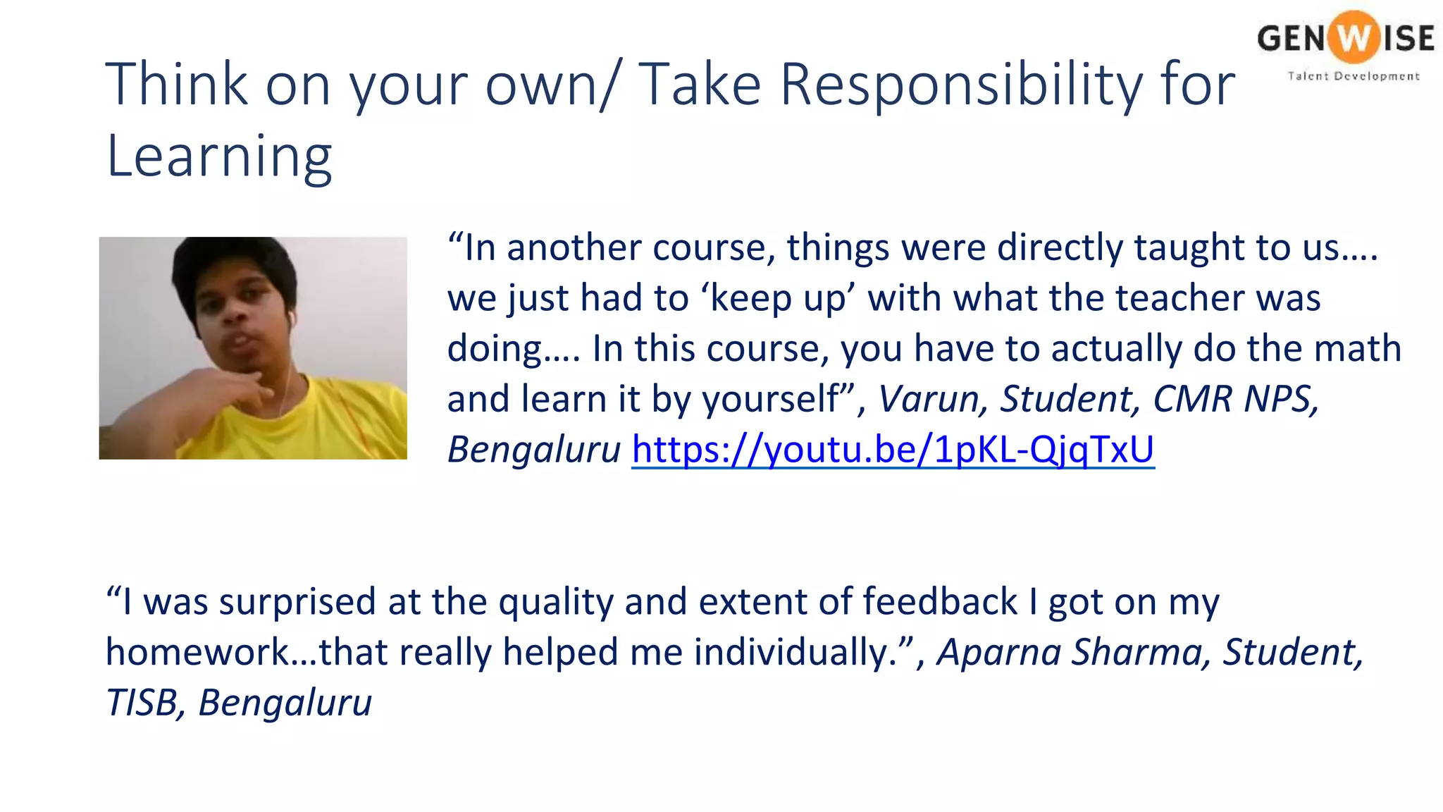 Think on your own/ Take Responsibility for
Learning
“In another course, things were directly taught to us….
we just had to ‘keep up’ with what the teacher was
doing…. In this course, you have to actually do the math
and learn it by yourself”, Varun, Student, CMR NPS,
Bengaluru https://youtu.be/1pKL-QjqTxU
“I was surprised at the quality and extent of feedback I got on my
homework…that really helped me individually.”, Aparna Sharma, Student,
TISB, Bengaluru
 