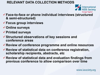 RELEVANT DATA COLLECTION METHODS


Face-to-face or phone individual interviews (structured
 & semi-structured)
Focus group interviews
Online surveys
Printed surveys
Structured observations of key sessions and
 conference areas
Review of conference programme and online resources
Review of statistical data on conference registration,
 scholarship recipients, abstracts, etc
Review of statistical data and evaluation findings from
 previous conference to allow comparison over time
 