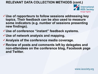 RELEVANT DATA COLLECTION METHODS (cont.)



Use of rapporteurs to follow sessions addressing key
 topics. Their feedback can be also used to measure
 some indicators (e.g. number of sessions presenting
 new findings).
Use of conference “instant” feedback systems.
Use of network analysis and mapping.
Analysis of the conference media coverage.
Review of posts and comments left by delegates and
 non-attendees on the conference blog, Facebook page
 and Twitter.
 