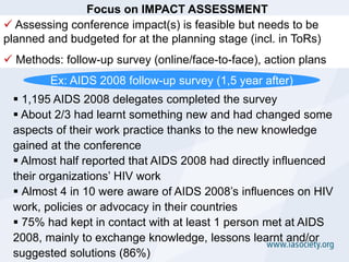 Focus on IMPACT ASSESSMENT
 Assessing conference impact(s) is feasible but needs to be
planned and budgeted for at the planning stage (incl. in ToRs)
 Methods: follow-up survey (online/face-to-face), action plans
         Ex: AIDS 2008 follow-up survey (1,5 year after)
  1,195 AIDS 2008 delegates completed the survey
  About 2/3 had learnt something new and had changed some
 aspects of their work practice thanks to the new knowledge
 gained at the conference
  Almost half reported that AIDS 2008 had directly influenced
 their organizations’ HIV work
  Almost 4 in 10 were aware of AIDS 2008’s influences on HIV
 work, policies or advocacy in their countries
  75% had kept in contact with at least 1 person met at AIDS
 2008, mainly to exchange knowledge, lessons learnt and/or
 suggested solutions (86%)
 