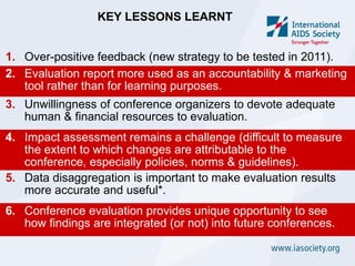 KEY LESSONS LEARNT


1. Over-positive feedback (new strategy to be tested in 2011).
2. Evaluation report more used as an accountability & marketing
   tool rather than for learning purposes.
3. Unwillingness of conference organizers to devote adequate
   human & financial resources to evaluation.
4. Impact assessment remains a challenge (difficult to measure
   the extent to which changes are attributable to the
   conference, especially policies, norms & guidelines).
5. Data disaggregation is important to make evaluation results
   more accurate and useful*.
6. Conference evaluation provides unique opportunity to see
   how findings are integrated (or not) into future conferences.
 