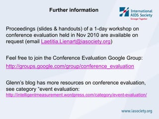 Further information


Proceedings (slides & handouts) of a 1-day workshop on
conference evaluation held in Nov 2010 are available on
request (email Laetitia.Lienart@iasociety.org)


Feel free to join the Conference Evaluation Google Group:
http://groups.google.com/group/conference_evaluation


Glenn’s blog has more resources on conference evaluation,
see category “event evaluation:
http://intelligentmeasurement.wordpress.com/category/event-evaluation/
 