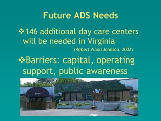 Future ADS Needs
146 additional day care centers
 will be needed in Virginia
              (Robert Wood Johnson, 2002)

Barriers: capital, operating
 support, public awareness
 