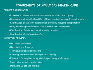 COMPONENTS OF ADULT DAY HEALTH CARE
SERVICE COORDINATION

   • Individual functional and service assessment as intake, and ongoing
   • Development of individualized Plan of Care; quarterly or more frequent update
   • Coordination of care with other service providers, including transportation
   • Daily monitoring and documentation of status and care provided
   • Coordination of daily routines with family caregivers
   • Coordination of discharge/transfer

NUTRITION SERVICES

   • Nutritional assessment
   • Noon meal and 2 snacks
   • Therapeutic diets and counseling
   • Coaching, assistance with eating or total feeding
   • Evaluation for adaptive eating utensils/positioning while eating
   • Supervision for safety while eating
   • Monitoring weight and hydration
 