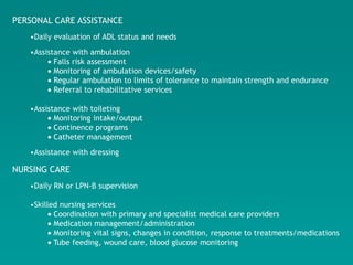 PERSONAL CARE ASSISTANCE
   •Daily evaluation of ADL status and needs
   •Assistance with ambulation
          Falls risk assessment
          Monitoring of ambulation devices/safety
          Regular ambulation to limits of tolerance to maintain strength and endurance
          Referral to rehabilitative services

   •Assistance with toileting
          Monitoring intake/output
          Continence programs
          Catheter management
   •Assistance with dressing

NURSING CARE
   •Daily RN or LPN-B supervision

   •Skilled nursing services
          Coordination with primary and specialist medical care providers
          Medication management/administration
          Monitoring vital signs, changes in condition, response to treatments/medications
          Tube feeding, wound care, blood glucose monitoring
 