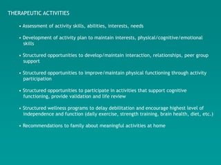 THERAPEUTIC ACTIVITIES

   • Assessment of activity skills, abilities, interests, needs

   • Development of activity plan to maintain interests, physical/cognitive/emotional
     skills

   • Structured opportunities to develop/maintain interaction, relationships, peer group
     support

   • Structured opportunities to improve/maintain physical functioning through activity
     participation

   • Structured opportunities to participate in activities that support cognitive
     functioning, provide validation and life review

   • Structured wellness programs to delay debilitation and encourage highest level of
     independence and function (daily exercise, strength training, brain health, diet, etc.)

   • Recommendations to family about meaningful activities at home
 