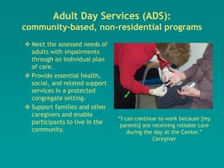 Adult Day Services (ADS):
community-based, non-residential programs
 Meet the assessed needs of
  adults with impairments
  through an individual plan
  of care.
 Provide essential health,
  social, and related support
  services in a protected
  congregate setting.
 Support families and other
  caregivers and enable
                                “I can continue to work because [my
  participants to live in the
                                 parents] are receiving reliable care
  community.                        during the day at the Center.”
                                              Caregiver
 